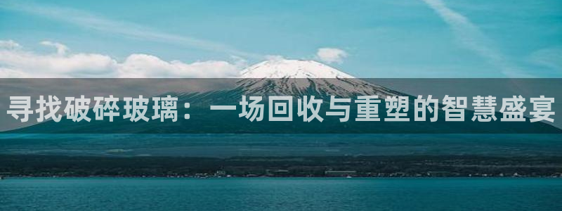 新城平台登录入口网站:寻找破碎玻璃:一场回收与重塑 新城平台登录入口网站:寻找破碎玻璃:一场回收与重塑